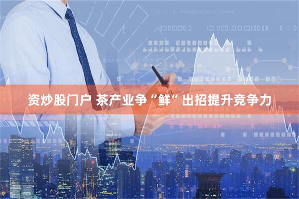 资炒股门户 茶产业争“鲜”出招提升竞争力
