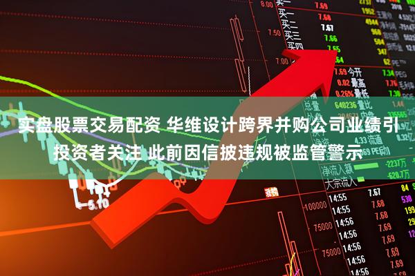 实盘股票交易配资 华维设计跨界并购公司业绩引投资者关注 此前因信披违规被监管警示