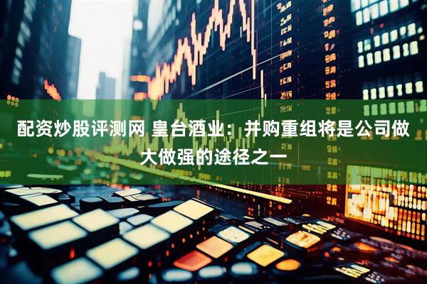 配资炒股评测网 皇台酒业：并购重组将是公司做大做强的途径之一