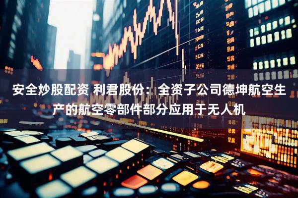 安全炒股配资 利君股份：全资子公司德坤航空生产的航空零部件部分应用于无人机