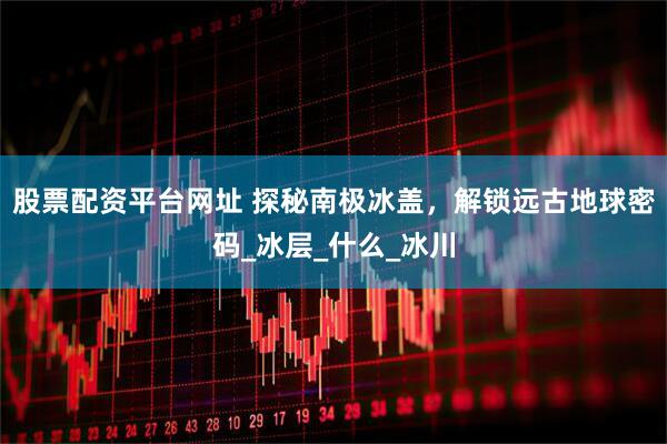 股票配资平台网址 探秘南极冰盖，解锁远古地球密码_冰层_什么_冰川