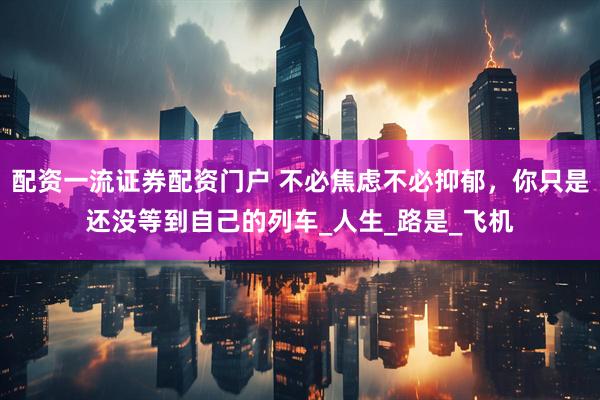 配资一流证券配资门户 不必焦虑不必抑郁，你只是还没等到自己的列车_人生_路是_飞机
