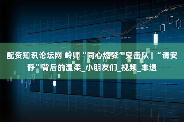 配资知识论坛网 岭师“同心燃梦”突击队 | “请安静”背后的温柔_小朋友们_视频_非遗