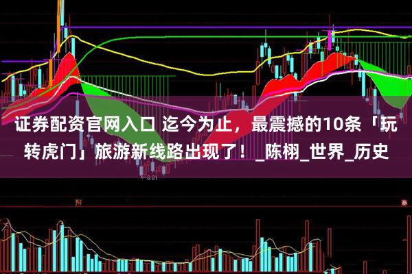 证券配资官网入口 迄今为止，最震撼的10条「玩转虎门」旅游新线路出现了！_陈栩_世界_历史
