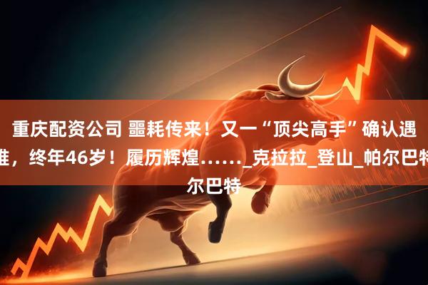 重庆配资公司 噩耗传来！又一“顶尖高手”确认遇难，终年46岁！履历辉煌……_克拉拉_登山_帕尔巴特