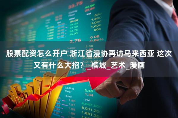 股票配资怎么开户 浙江省漫协再访马来西亚 这次又有什么大招？_槟城_艺术_漫画