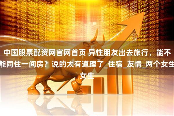 中国股票配资网官网首页 异性朋友出去旅行，能不能同住一间房？说的太有道理了_住宿_友情_两个女生