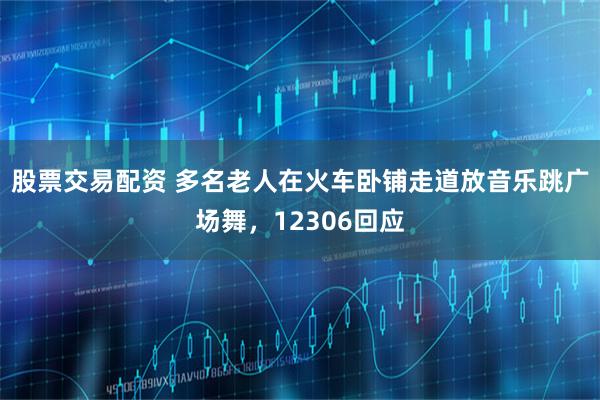 股票交易配资 多名老人在火车卧铺走道放音乐跳广场舞，12306回应