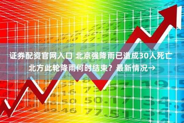 证券配资官网入口 北京强降雨已造成30人死亡 北方此轮降雨何时结束？最新情况→