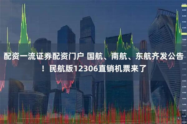 配资一流证券配资门户 国航、南航、东航齐发公告！民航版12306直销机票来了