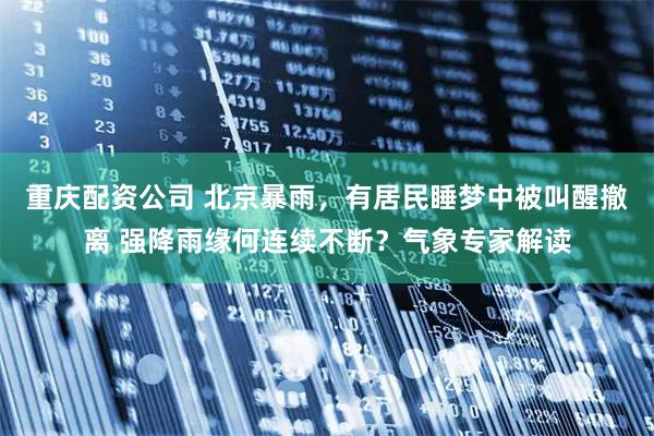 重庆配资公司 北京暴雨，有居民睡梦中被叫醒撤离 强降雨缘何连续不断？气象专家解读