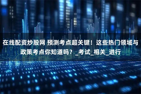在线配资炒股网 预测考点超关键！这些热门领域与政策考点你知道吗？_考试_相关_进行