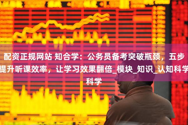 配资正规网站 知合学：公务员备考突破瓶颈，五步提升听课效率，让学习效果翻倍_模块_知识_认知科学
