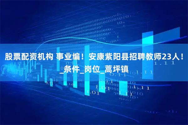 股票配资机构 事业编！安康紫阳县招聘教师23人！_条件_岗位_蒿坪镇