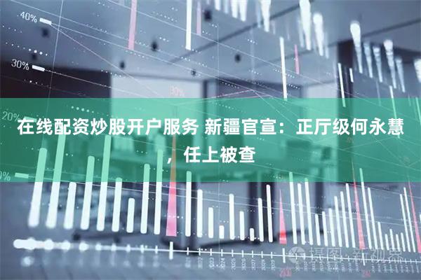 在线配资炒股开户服务 新疆官宣：正厅级何永慧，任上被查