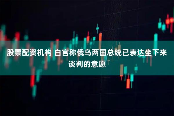 股票配资机构 白宫称俄乌两国总统已表达坐下来谈判的意愿