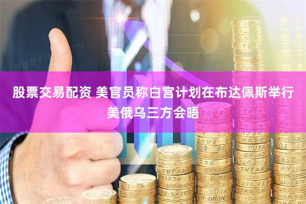 股票交易配资 美官员称白宫计划在布达佩斯举行美俄乌三方会晤