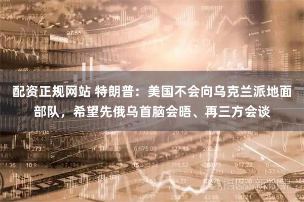 配资正规网站 特朗普：美国不会向乌克兰派地面部队，希望先俄乌首脑会晤、再三方会谈
