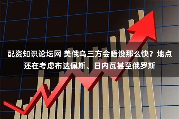 配资知识论坛网 美俄乌三方会晤没那么快？地点还在考虑布达佩斯、日内瓦甚至俄罗斯
