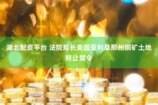 湖北配资平台 法院延长美国亚利桑那州铜矿土地转让禁令