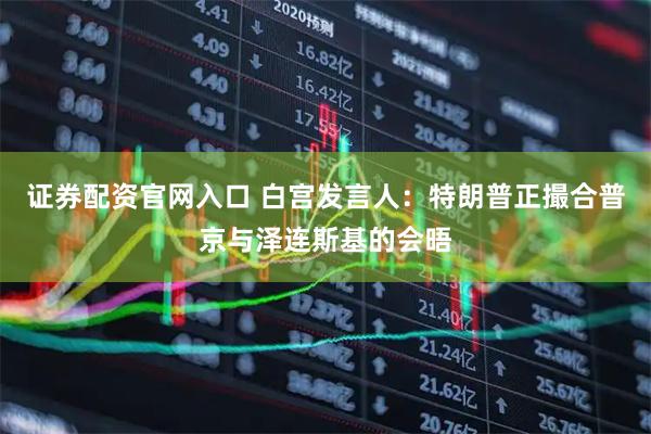 证券配资官网入口 白宫发言人：特朗普正撮合普京与泽连斯基的会晤