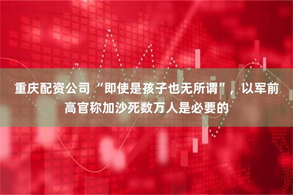 重庆配资公司 “即使是孩子也无所谓”，以军前高官称加沙死数万人是必要的