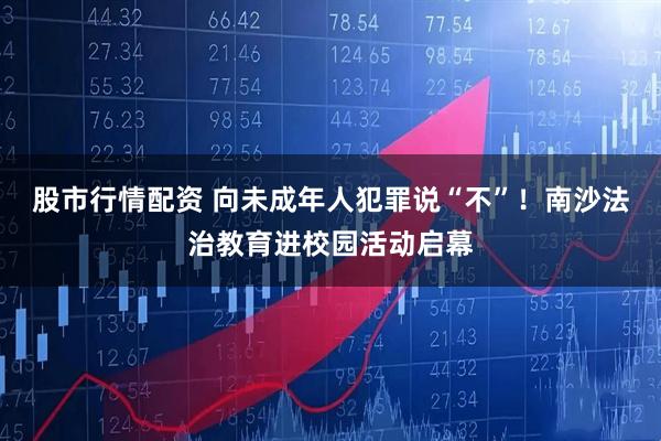 股市行情配资 向未成年人犯罪说“不”！南沙法治教育进校园活动启幕