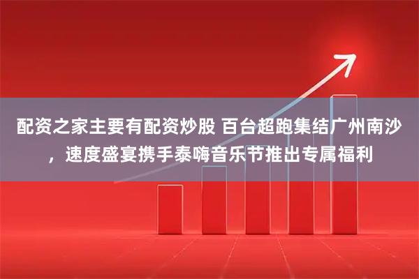 配资之家主要有配资炒股 百台超跑集结广州南沙，速度盛宴携手泰嗨音乐节推出专属福利