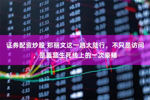 证券配资炒股 郑丽文这一趟大陆行,不只是访问,是蓝营生死线上的一次豪赌