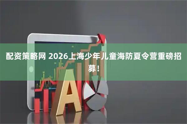 配资策略网 2026上海少年儿童海防夏令营重磅招募！
