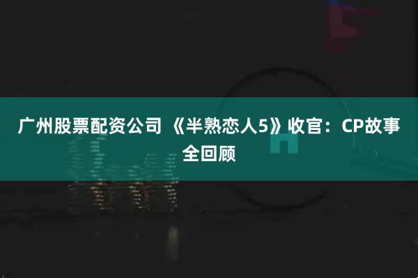 广州股票配资公司 《半熟恋人5》收官：CP故事全回顾