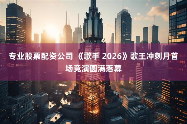 专业股票配资公司 《歌手 2026》歌王冲刺月首场竞演圆满落幕