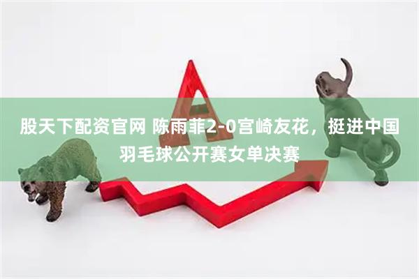 股天下配资官网 陈雨菲2-0宫崎友花，挺进中国羽毛球公开赛女单决赛