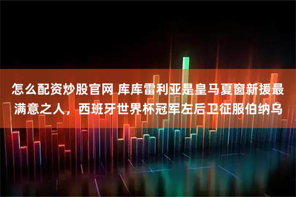 怎么配资炒股官网 库库雷利亚是皇马夏窗新援最满意之人，西班牙世界杯冠军左后卫征服伯纳乌